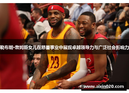 勒布朗·詹姆斯女儿在慈善事业中展现卓越领导力与广泛社会影响力